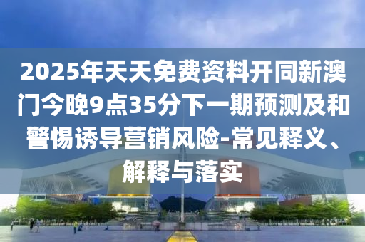 2025年天天免費資料開同新澳門今晚9點35分下一期預(yù)測及和警惕誘導(dǎo)營銷風(fēng)險-常見釋義、解釋與落實