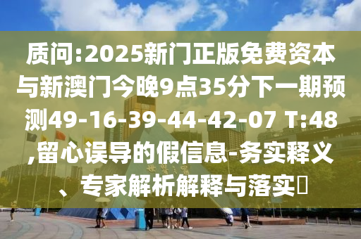 質(zhì)問:2025新門正版免費(fèi)資本與新澳門今晚9點(diǎn)35分下一期預(yù)測(cè)49-16-39-44-42-07 T:48,留心誤導(dǎo)的假信息-務(wù)實(shí)釋義、專家解析解釋與落實(shí)?