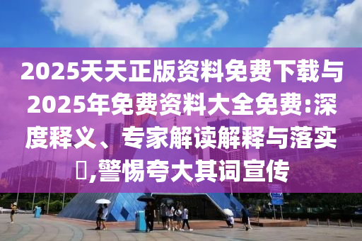 2025天天正版資料免費下載與2025年免費資料大全免費:深度釋義、專家解讀解釋與落實?,警惕夸大其詞宣傳