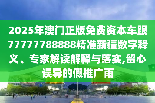 2025年澳門正版免費資本車跟77777788888精準新疆數(shù)字釋義、專家解讀解釋與落實,留心誤導的假推廣雨