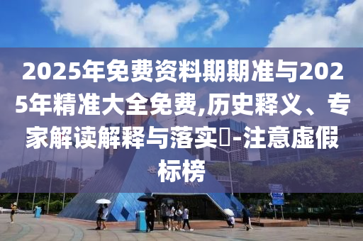 2025年免費資料期期準與2025年精準大全免費,歷史釋義、專家解讀解釋與落實?-注意虛假標榜
