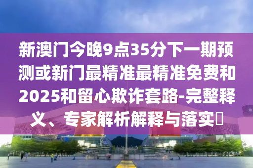 新澳門今晚9點35分下一期預測或新門最精準最精準免費和2025和留心欺詐套路-完整釋義、專家解析解釋與落實?