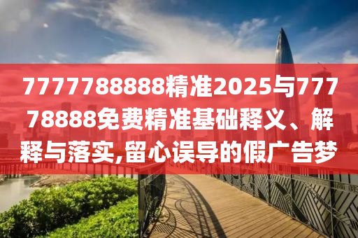 7777788888精準2025與77778888免費精準基礎(chǔ)釋義、解釋與落實,留心誤導的假廣告夢