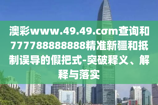 澳彩www.49.49.cσm查詢和777788888888精準新疆和抵制誤導的假把式-突破釋義、解釋與落實