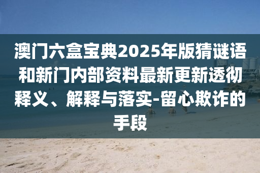 澳門六盒寶典2025年版猜謎語和新門內(nèi)部資料最新更新透徹釋義、解釋與落實-留心欺詐的手段