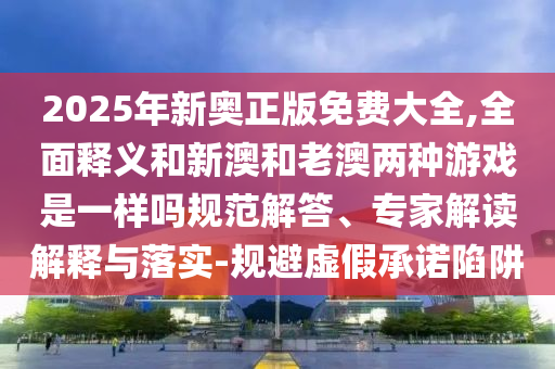 2025年新奧正版免費大全,全面釋義和新澳和老澳兩種游戲是一樣嗎規(guī)范解答、專家解讀解釋與落實-規(guī)避虛假承諾陷阱