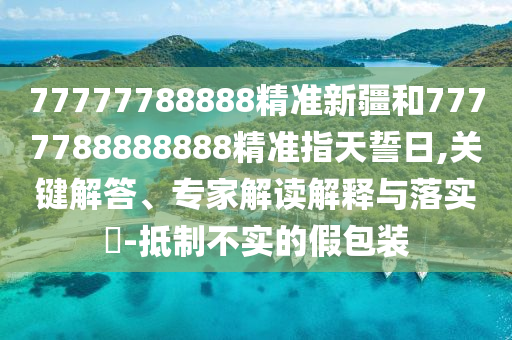 77777788888精準(zhǔn)新疆和7777788888888精準(zhǔn)指天誓日,關(guān)鍵解答、專家解讀解釋與落實(shí)?-抵制不實(shí)的假包裝