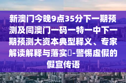 新澳門今晚9點35分下一期預(yù)測及同澳門一碼一特一中下一期預(yù)測大資本典型釋義、專家解讀解釋與落實?-警惕虛假的假宣傳語