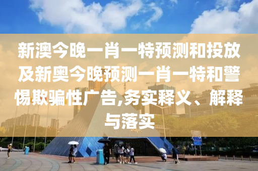 新澳今晚一肖一特預測和投放及新奧今晚預測一肖一特和警惕欺騙性廣告,務實釋義、解釋與落實