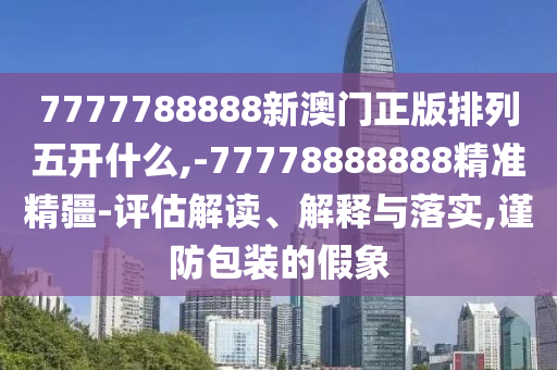 7777788888新澳門(mén)正版排列五開(kāi)什么,-77778888888精準(zhǔn)精疆-評(píng)估解讀、解釋與落實(shí),謹(jǐn)防包裝的假象