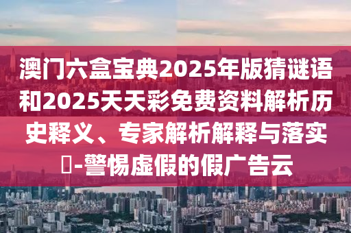 澳門六盒寶典2025年版猜謎語和2025天天彩免費資料解析歷史釋義、專家解析解釋與落實?-警惕虛假的假廣告云