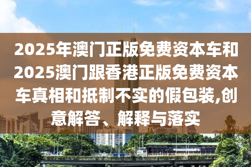 2025年澳門正版免費(fèi)資本車和2025澳門跟香港正版免費(fèi)資本車真相和抵制不實的假包裝,創(chuàng)意解答、解釋與落實