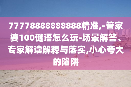 77778888888888精準(zhǔn),-管家婆100謎語怎么玩-場景解答、專家解讀解釋與落實,小心夸大的陷阱