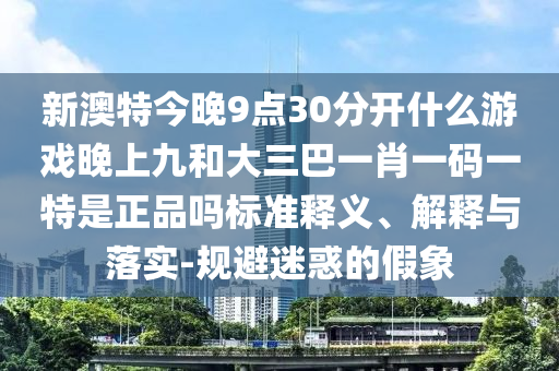 新澳特今晚9點30分開什么游戲晚上九和大三巴一肖一碼一特是正品嗎標(biāo)準(zhǔn)釋義、解釋與落實-規(guī)避迷惑的假象
