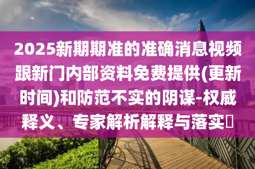 2025新期期準(zhǔn)的準(zhǔn)確消息視頻跟新門內(nèi)部資料免費提供(更新時間)和防范不實的陰謀-權(quán)威釋義、專家解析解釋與落實?