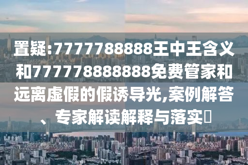 置疑:7777788888王中王含義和777778888888免費管家和遠離虛假的假誘導(dǎo)光,案例解答、專家解讀解釋與落實?