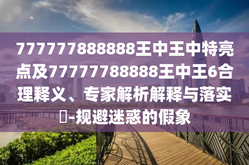 777777888888王中王中特亮點(diǎn)及77777788888王中王6合理釋義、專家解析解釋與落實(shí)?-規(guī)避迷惑的假象