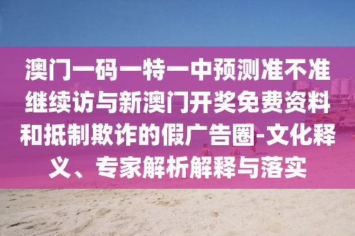 澳門一碼一特一中預(yù)測準(zhǔn)不準(zhǔn)繼續(xù)訪與新澳門開獎免費資料和抵制欺詐的假廣告圈-文化釋義、專家解析解釋與落實