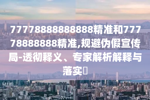 77778888888888精準(zhǔn)和77778888888精準(zhǔn),規(guī)避偽假宣傳局-透徹釋義、專家解析解釋與落實?