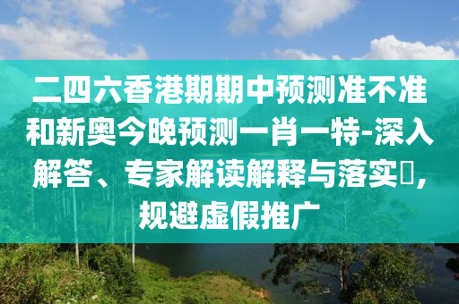 二四六香港期期中預(yù)測準(zhǔn)不準(zhǔn)和新奧今晚預(yù)測一肖一特-深入解答、專家解讀解釋與落實?,規(guī)避虛假推廣
