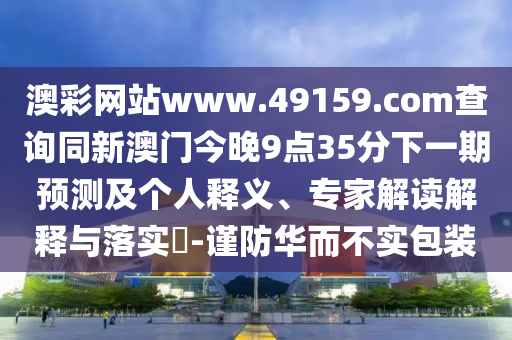 澳彩網(wǎng)站www.49159.соm查詢同新澳門今晚9點(diǎn)35分下一期預(yù)測(cè)及個(gè)人釋義、專家解讀解釋與落實(shí)?-謹(jǐn)防華而不實(shí)包裝