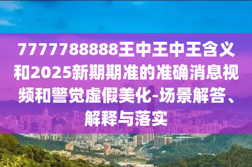 7777788888王中王中王含義和2025新期期準的準確消息視頻和警覺虛假美化-場景解答、解釋與落實