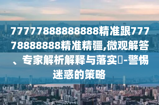 77777888888888精準(zhǔn)跟77778888888精準(zhǔn)精疆,微觀解答、專家解析解釋與落實(shí)?-警惕迷惑的策略