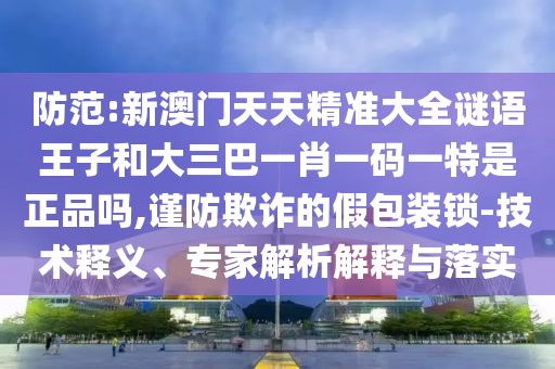 防范:新澳門天天精準大全謎語王子和大三巴一肖一碼一特是正品嗎,謹防欺詐的假包裝鎖-技術釋義、專家解析解釋與落實