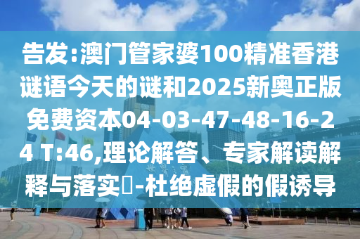 告發(fā):澳門管家婆100精準(zhǔn)香港謎語今天的謎和2025新奧正版免費(fèi)資本04-03-47-48-16-24 T:46,理論解答、專家解讀解釋與落實?-杜絕虛假的假誘導(dǎo)