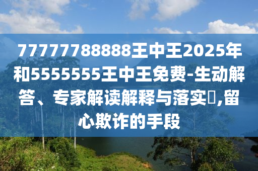 77777788888王中王2025年和5555555王中王免費(fèi)-生動(dòng)解答、專家解讀解釋與落實(shí)?,留心欺詐的手段