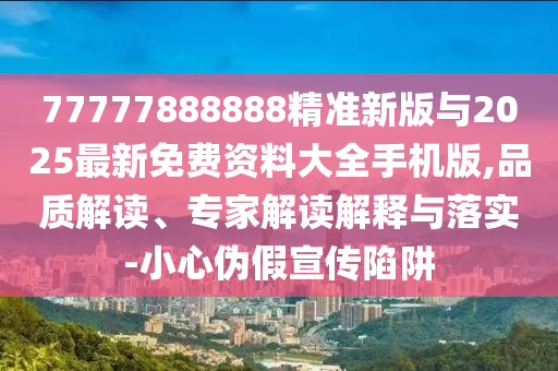 77777888888精準(zhǔn)新版與2025最新免費資料大全手機版,品質(zhì)解讀、專家解讀解釋與落實-小心偽假宣傳陷阱
