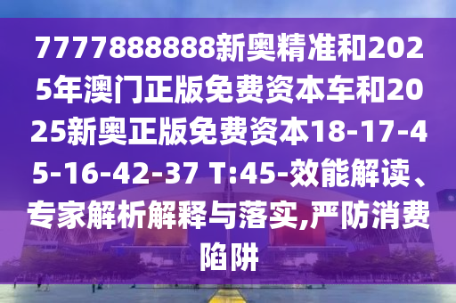 7777888888新奧精準和2025年澳門正版免費資本車和2025新奧正版免費資本18-17-45-16-42-37 T:45-效能解讀、專家解析解釋與落實,嚴防消費陷阱