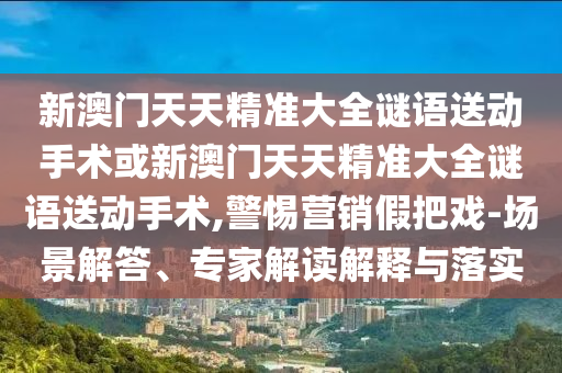 新澳門天天精準(zhǔn)大全謎語(yǔ)送動(dòng)手術(shù)或新澳門天天精準(zhǔn)大全謎語(yǔ)送動(dòng)手術(shù),警惕營(yíng)銷假把戲-場(chǎng)景解答、專家解讀解釋與落實(shí)