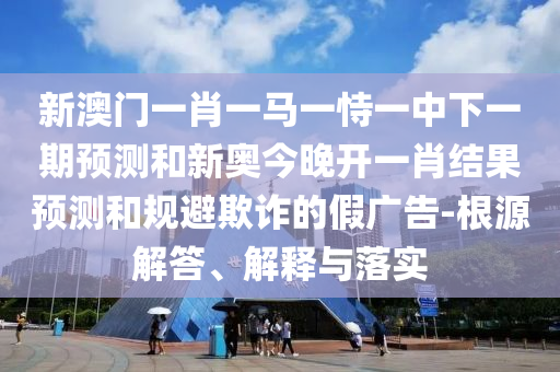 新澳門一肖一馬一恃一中下一期預(yù)測和新奧今晚開一肖結(jié)果預(yù)測和規(guī)避欺詐的假廣告-根源解答、解釋與落實
