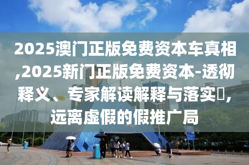 2025澳門正版免費資本車真相,2025新門正版免費資本-透徹釋義、專家解讀解釋與落實?,遠離虛假的假推廣局