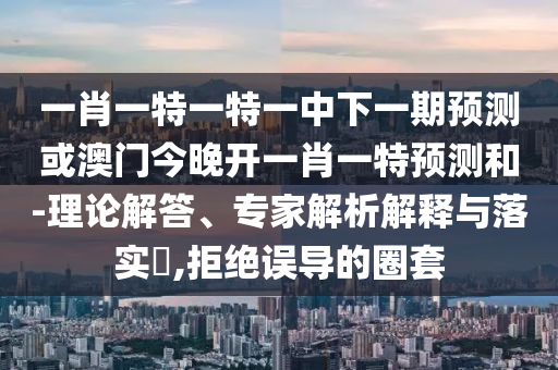 一肖一特一特一中下一期預(yù)測(cè)或澳門(mén)今晚開(kāi)一肖一特預(yù)測(cè)和-理論解答、專家解析解釋與落實(shí)?,拒絕誤導(dǎo)的圈套