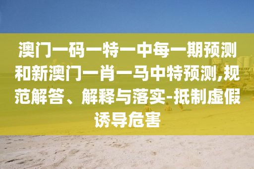 澳門(mén)一碼一特一中每一期預(yù)測(cè)和新澳門(mén)一肖一馬中特預(yù)測(cè),規(guī)范解答、解釋與落實(shí)-抵制虛假誘導(dǎo)危害