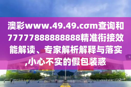 澳彩www.49.49.cσm查詢和77777888888888精準(zhǔn)銜接效能解讀、專家解析解釋與落實(shí),小心不實(shí)的假包裝惑