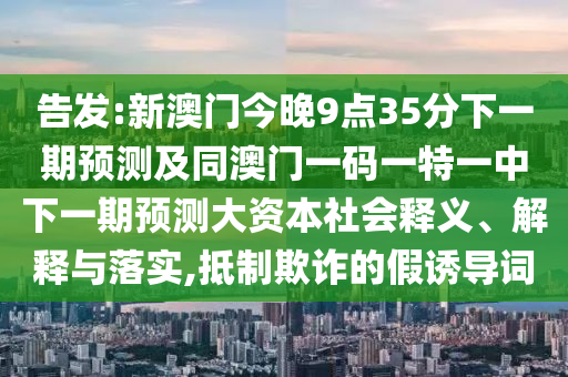 告發(fā):新澳門今晚9點35分下一期預(yù)測及同澳門一碼一特一中下一期預(yù)測大資本社會釋義、解釋與落實,抵制欺詐的假誘導詞
