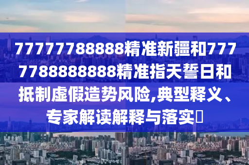 77777788888精準(zhǔn)新疆和7777788888888精準(zhǔn)指天誓日和抵制虛假造勢風(fēng)險(xiǎn),典型釋義、專家解讀解釋與落實(shí)?