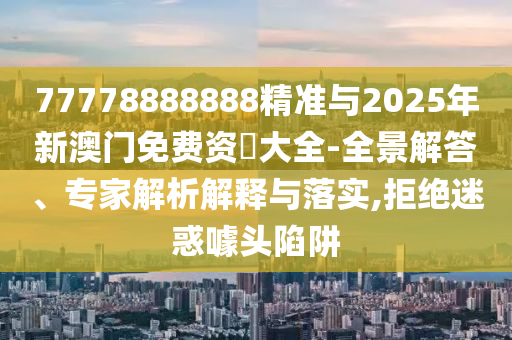 77778888888精準與2025年新澳門免費資枓大全-全景解答、專家解析解釋與落實,拒絕迷惑噱頭陷阱