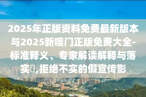 2025年正版資料免費(fèi)最新版本與2025新噢門正版免費(fèi)大全-標(biāo)準(zhǔn)釋義、專家解讀解釋與落實(shí)?,拒絕不實(shí)的假宣傳影