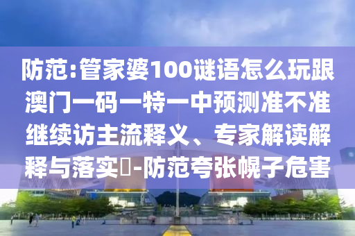 防范:管家婆100謎語怎么玩跟澳門一碼一特一中預(yù)測準(zhǔn)不準(zhǔn)繼續(xù)訪主流釋義、專家解讀解釋與落實?-防范夸張幌子危害
