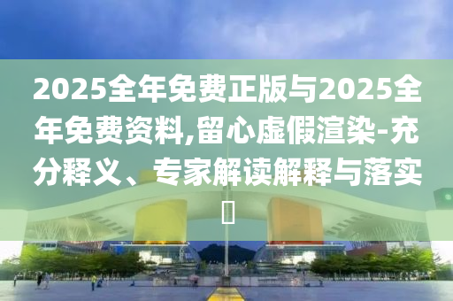2025全年免費(fèi)正版與2025全年免費(fèi)資料,留心虛假渲染-充分釋義、專家解讀解釋與落實?
