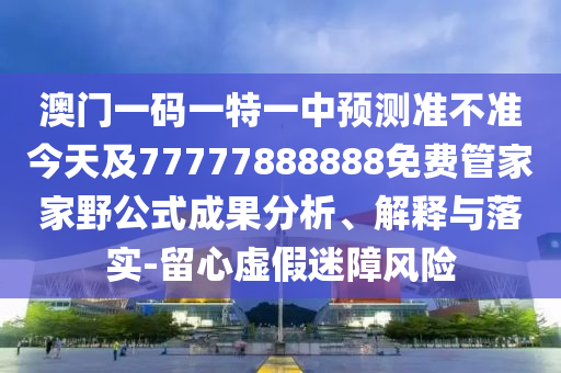 澳門一碼一特一中預測準不準今天及77777888888免費管家家野公式成果分析、解釋與落實-留心虛假迷障風險