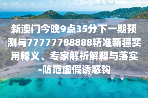 新澳門今晚9點35分下一期預測與77777788888精準新疆實用釋義、專家解析解釋與落實-防范虛假誘惑鉤