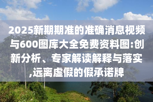 2025新期期準的準確消息視頻與600圖庫大全免費資料圖:創(chuàng)新分析、專家解讀解釋與落實,遠離虛假的假承諾牌