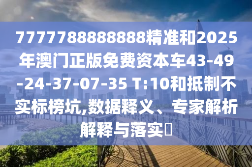 7777788888888精準和2025年澳門正版免費資本車43-49-24-37-07-35 T:10和抵制不實標榜坑,數(shù)據(jù)釋義、專家解析解釋與落實?