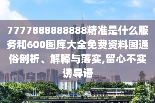 7777888888888精準(zhǔn)是什么服務(wù)和600圖庫大全免費(fèi)資料圖通俗剖析、解釋與落實(shí),留心不實(shí)誘導(dǎo)語