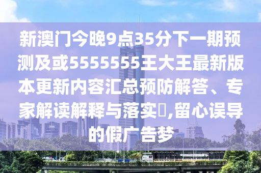 新澳門今晚9點35分下一期預(yù)測及或5555555王大王最新版本更新內(nèi)容匯總預(yù)防解答、專家解讀解釋與落實?,留心誤導的假廣告夢